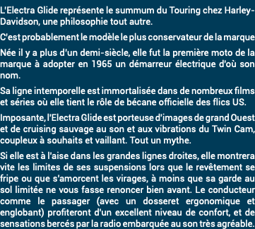 L’Electra Glide représente le summum du Touring chez Harley-Davidson, une philosophie tout autre. C’est probablement le modèle le plus conservateur de la marque Née il y a plus d’un demi-siècle, elle fut la première moto de la marque à adopter en 1965 un démarreur électrique d'où son nom. Sa ligne intemporelle est immortalisée dans de nombreux films et séries où elle tient le rôle de bécane officielle des flics US. Imposante, l'Electra Glide est porteuse d'images de grand Ouest et de cruising sauvage au son et aux vibrations du Twin Cam, coupleux à souhaits et vaillant. Tout un mythe. Si elle est à l'aise dans les grandes lignes droites, elle montrera vite les limites de ses suspensions lors que le revêtement se fripe ou que s'amorcent les virages, à moins que sa garde au sol limitée ne vous fasse renoncer bien avant. Le conducteur comme le passager (avec un dosseret ergonomique et englobant) profiteront d'un excellent niveau de confort, et de sensations bercés par la radio embarquée au son très agréable. 