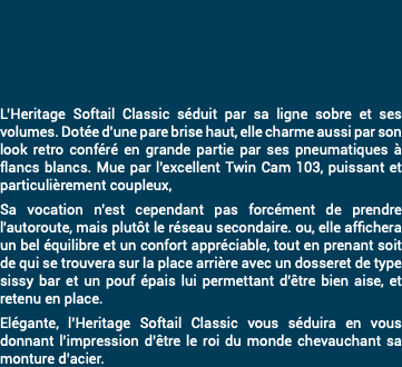 &nbsp;L’Heritage Softail Classic séduit par sa ligne sobre et ses volumes. Dotée d'une pare brise haut, elle charme aussi par son look retro conféré en grande partie par ses pneumatiques à flancs blancs. Mue par l'excellent Twin Cam 103, puissant et particulièrement coupleux, Sa vocation n'est cependant pas forcément de prendre l'autoroute, mais plutôt le réseau secondaire. ou, elle affichera un bel équilibre et un confort appréciable, tout en prenant soit de qui se trouvera sur la place arrière avec un dosseret de type sissy bar et un pouf épais lui permettant d'être bien aise, et retenu en place. Elégante, l’Heritage Softail Classic vous séduira en vous donnant l’impression d’être le roi du monde chevauchant sa monture d’acier.