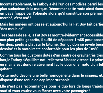 Incontestablement, la Fatboy a été l'un des modèles parmi les plus audacieux de la marque. Dénommer cette moto ainsi dans un pays frappé par l'obésité alors qu'il constitue son premier marché, c’est osé ! Mais les années ont passé et aujourd'hui la Fat Boy fait partie "des meubles". Très basse de selle, la Fat Boy se montre évidemment accessible aux plus petits gabarits, il suffit de dépasser 1m65 pour poser les deux pieds à plat sur le bitume. Son guidon se révèle bien dessiné et la moto lreste confortable pour les plus de 1m80. Comme tous les customs dotés d'un centre de gravité très très bas, le Fatboy s'équilibre naturellement à basse vitesse. La prise en mains est donc relativement facile pour une moto d'un tel gabarit. Cette moto dévoile une belle homogénéité dans le sinueux et, dispose d’une tenue de cap imperturbable. Elle n’est pas recommandée pour le duo lors de longs trajets sauf si vous voulez vous fâcher avec votre passagère !