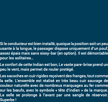 &nbsp;Si le conducteur est bien installé, quoique la position soit un peu usante à la longue, le passager dispose uniquement d’un pouf, assez épais mais sans sissy-bar (en option). Il est démontable pour les solitaires… Le confort de cette Indian est bon, Le vaste pare-brise prend un peu le vent, mais permet de rouler protégé. Les sacoches en cuir rigides reçoivent des franges, tout comme la selle. L’ensemble est réalisé en très beau cuir sauvage de couleur naturelle avec de nombreux marquages au fer comme sur les bœufs, avec le symbole « tête d’indien » de la marque. La selle se prolonge à l’avant par une sangle de réservoir. Superbe !