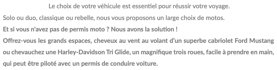 &nbsp;Le choix de votre véhicule est essentiel pour réussir votre voyage. Solo ou duo, classique ou rebelle, nous vous proposons un large choix de motos. Et si vous n'avez pas de permis moto ? Nous avons la solution ! Offrez-vous les grands espaces, cheveux au vent au volant d’un superbe cabriolet Ford Mustang ou chevauchez une Harley-Davidson Tri Glide, un magnifique trois roues, facile à prendre en main, qui peut être piloté avec un permis de conduire voiture.