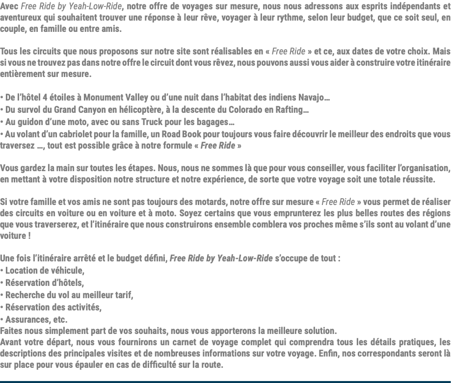 Avec Free Ride by Yeah-Low-Ride, notre offre de voyages sur mesure, nous nous adressons aux esprits indépendants et aventureux qui souhaitent trouver une réponse à leur rêve, voyager à leur rythme, selon leur budget, que ce soit seul, en couple, en famille ou entre amis. Tous les circuits que nous proposons sur notre site sont réalisables en « Free Ride » et ce, aux dates de votre choix. Mais si vous ne trouvez pas dans notre offre le circuit dont vous rêvez, nous pouvons aussi vous aider à construire votre itinéraire entièrement sur mesure. • De l’hôtel 4 étoiles à Monument Valley ou d’une nuit dans l’habitat des indiens Navajo… • Du survol du Grand Canyon en hélicoptère, à la descente du Colorado en Rafting… • Au guidon d’une moto, avec ou sans Truck pour les bagages… • Au volant d’un cabriolet pour la famille, un Road Book pour toujours vous faire découvrir le meilleur des endroits que vous traversez …, tout est possible grâce à notre formule « Free Ride » Vous gardez la main sur toutes les étapes. Nous, nous ne sommes là que pour vous conseiller, vous faciliter l’organisation, en mettant à votre disposition notre structure et notre expérience, de sorte que votre voyage soit une totale réussite. Si votre famille et vos amis ne sont pas toujours des motards, notre offre sur mesure « Free Ride » vous permet de réaliser des circuits en voiture ou en voiture et à moto. Soyez certains que vous emprunterez les plus belles routes des régions que vous traverserez, et l’itinéraire que nous construirons ensemble comblera vos proches même s’ils sont au volant d’une voiture ! Une fois l’itinéraire arrêté et le budget défini, Free Ride by Yeah-Low-Ride s’occupe de tout : • Location de véhicule, • Réservation d’hôtels, • Recherche du vol au meilleur tarif, • Réservation des activités, • Assurances, etc. Faites nous simplement part de vos souhaits, nous vous apporterons la meilleure solution. Avant votre départ, nous vous fournirons un carnet de voyage complet qui comprendra tous les détails pratiques, les descriptions des principales visites et de nombreuses informations sur votre voyage. Enfin, nos correspondants seront là sur place pour vous épauler en cas de difficulté sur la route. 