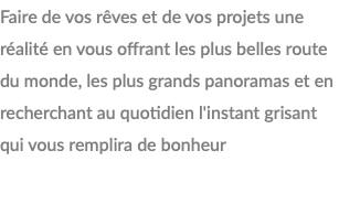 Faire de vos rêves et de vos projets une réalité en vous offrant les plus belles route du monde, les plus grands panoramas et en recherchant au quotidien l'instant grisant qui vous remplira de bonheur 