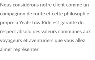 Nous considérons notre client comme un compagnon de route et cette philosophie propre à Yeah-Low Ride est garante du respect absolu des valeurs communes aux voyageurs et aventuriers que vous allez aimer représenter 