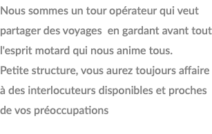 Nous sommes un tour opérateur qui veut partager des voyages en gardant avant tout l'esprit motard qui nous anime tous. Petite structure, vous aurez toujours affaire à des interlocuteurs disponibles et proches de vos préoccupations